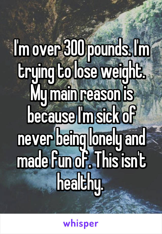 I'm over 300 pounds. I'm trying to lose weight. My main reason is because I'm sick of never being lonely and made fun of. This isn't healthy. 