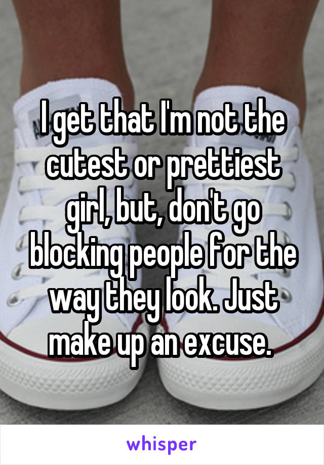 I get that I'm not the cutest or prettiest girl, but, don't go blocking people for the way they look. Just make up an excuse. 