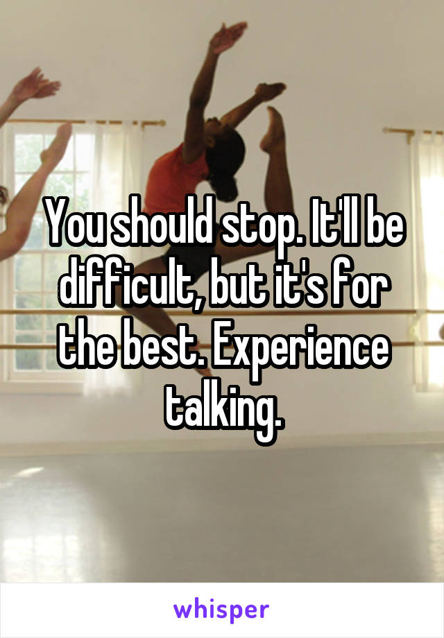 You should stop. It'll be difficult, but it's for the best. Experience talking.