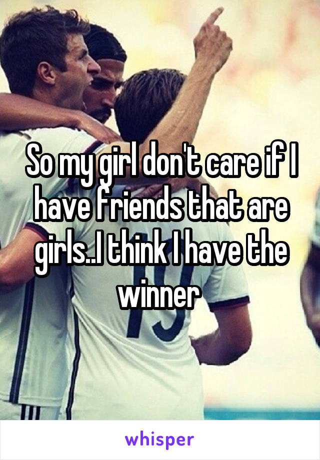 So my girl don't care if I have friends that are girls..I think I have the winner 