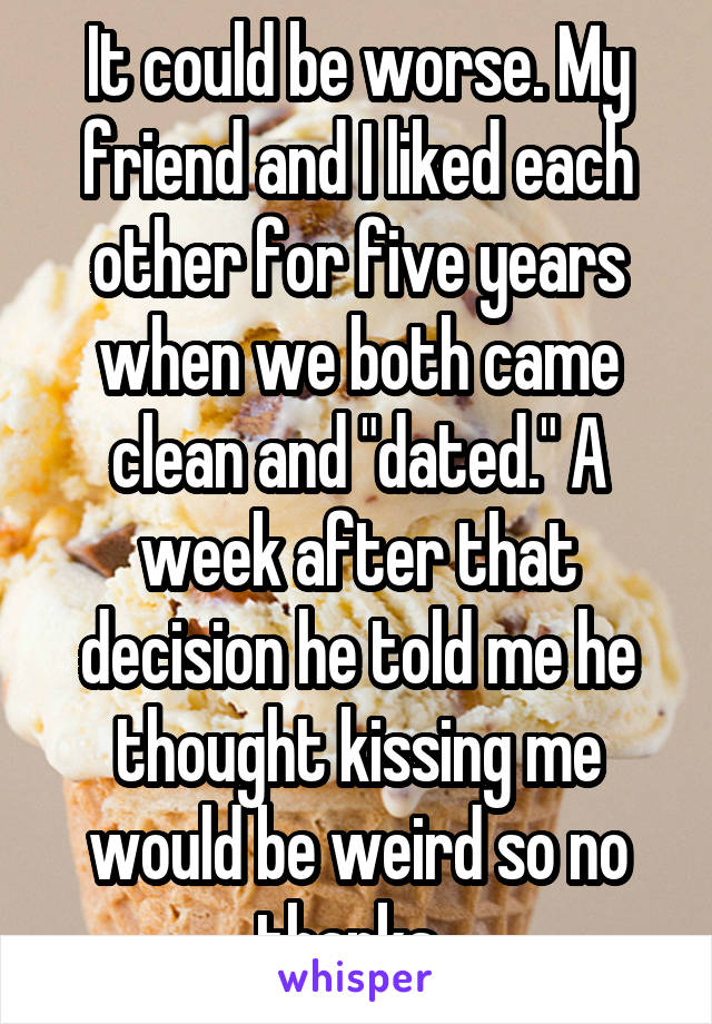 It could be worse. My friend and I liked each other for five years when we both came clean and "dated." A week after that decision he told me he thought kissing me would be weird so no thanks. 