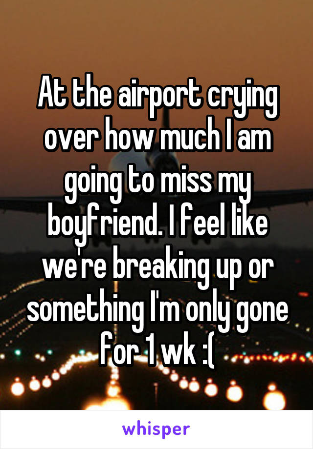 At the airport crying over how much I am going to miss my boyfriend. I feel like we're breaking up or something I'm only gone for 1 wk :(