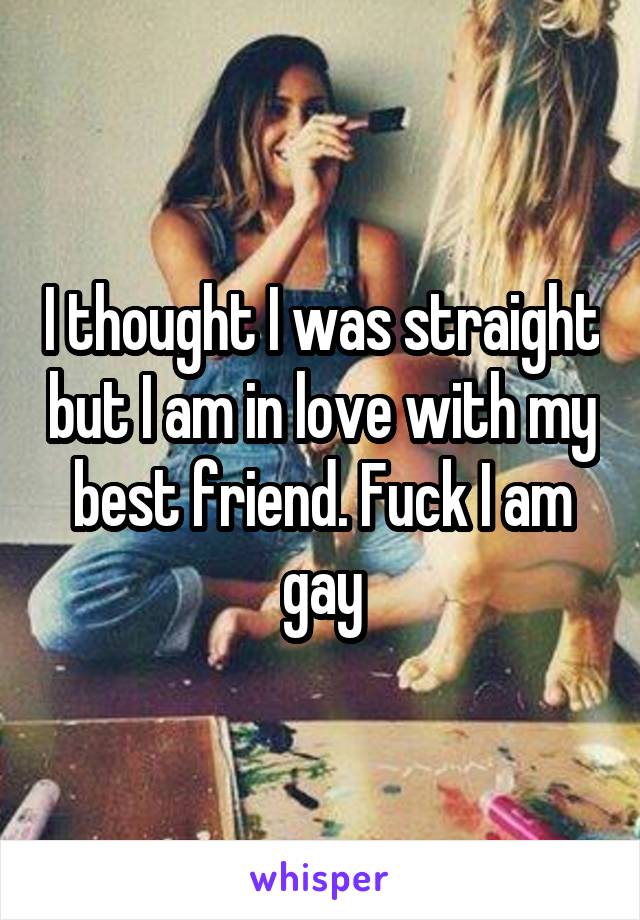I thought I was straight but I am in love with my best friend. Fuck I am gay