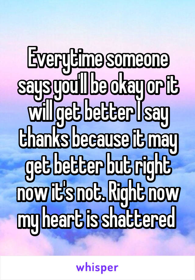 Everytime someone says you'll be okay or it will get better I say thanks because it may get better but right now it's not. Right now my heart is shattered 