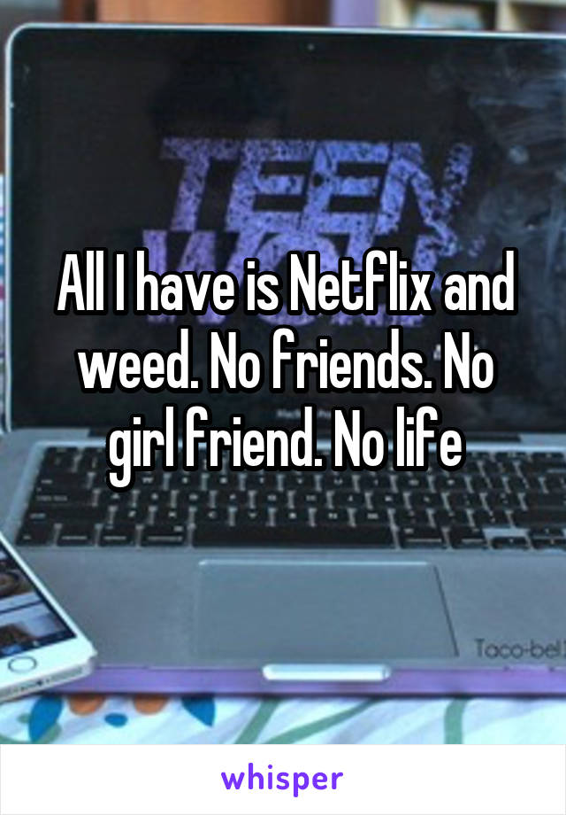 All I have is Netflix and weed. No friends. No girl friend. No life
