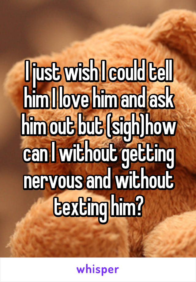 I just wish I could tell him I love him and ask him out but (sigh)how can I without getting nervous and without texting him?