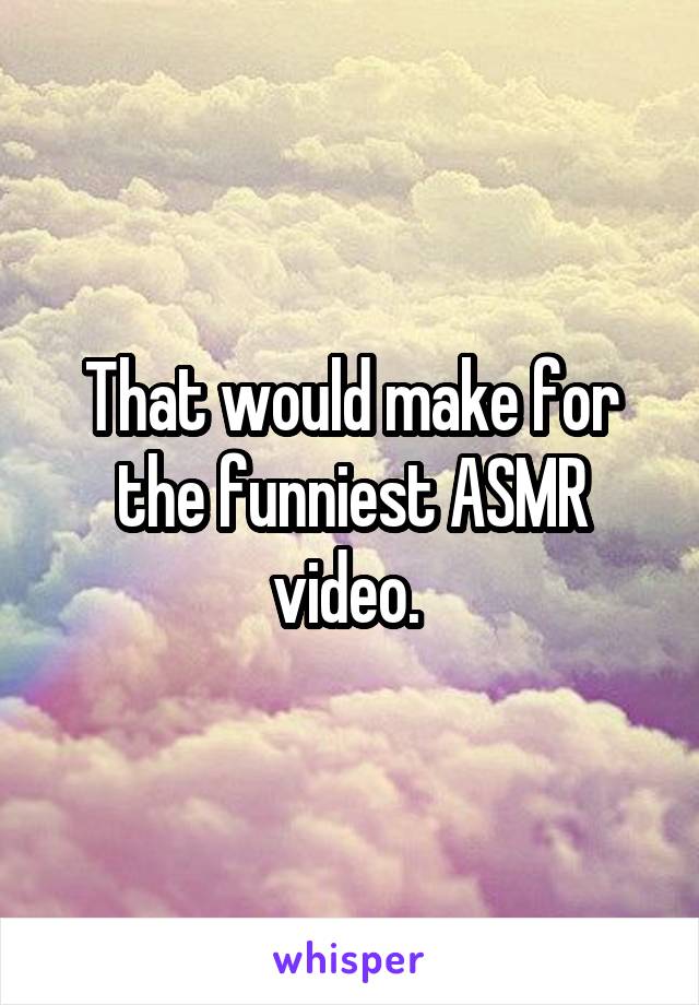 That would make for the funniest ASMR video. 