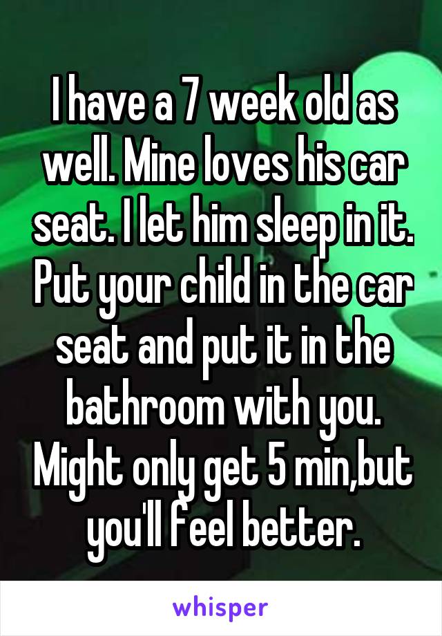 I have a 7 week old as well. Mine loves his car seat. I let him sleep in it. Put your child in the car seat and put it in the bathroom with you. Might only get 5 min,but you'll feel better.