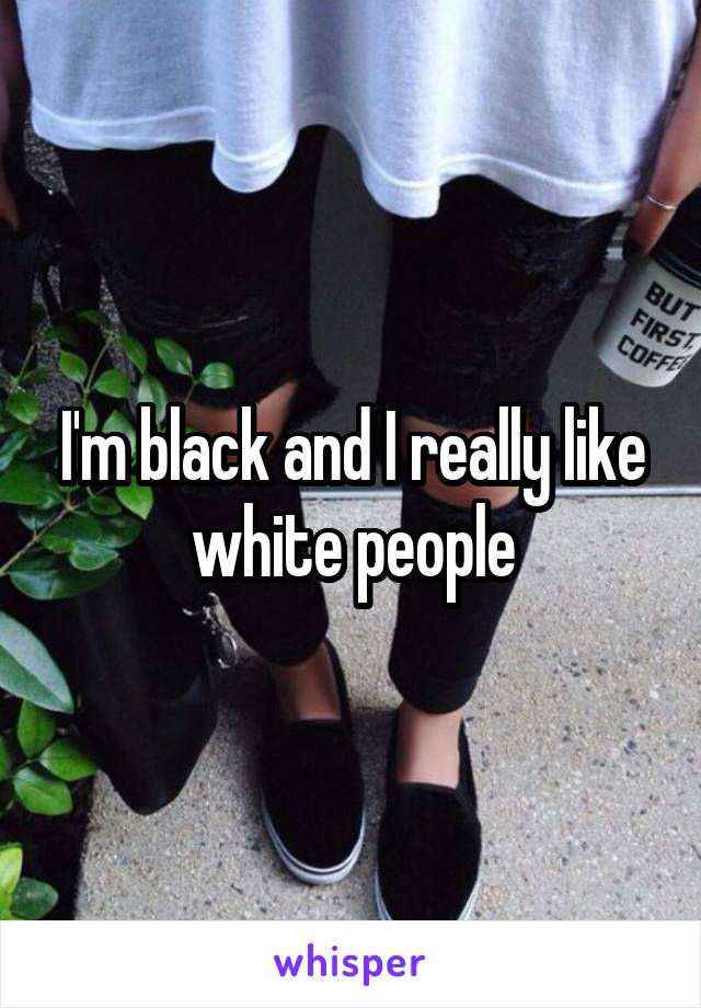 I'm black and I really like white people