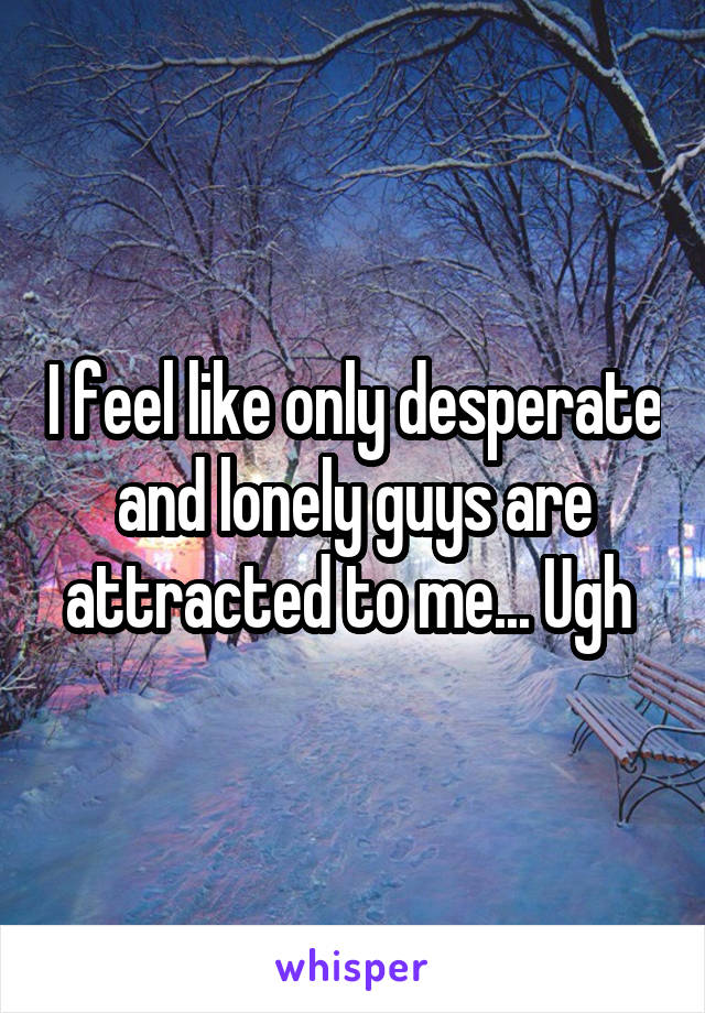 I feel like only desperate and lonely guys are attracted to me... Ugh 