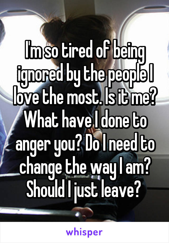 I'm so tired of being ignored by the people I love the most. Is it me? What have I done to anger you? Do I need to change the way I am? Should I just leave? 