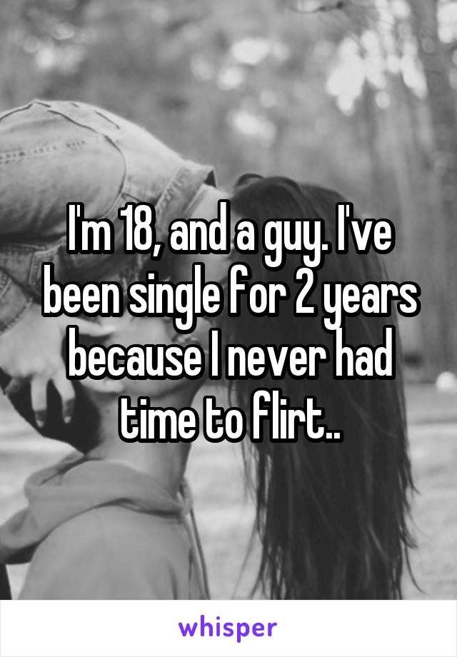 I'm 18, and a guy. I've been single for 2 years because I never had time to flirt..