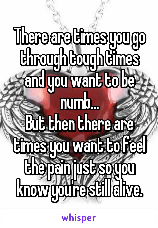 There are times you go through tough times and you want to be numb...
But then there are times you want to feel the pain just so you know you're still alive.