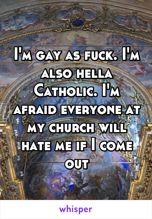 I'm gay as fuck. I'm also hella Catholic. I'm afraid everyone at my church will hate me if I come out