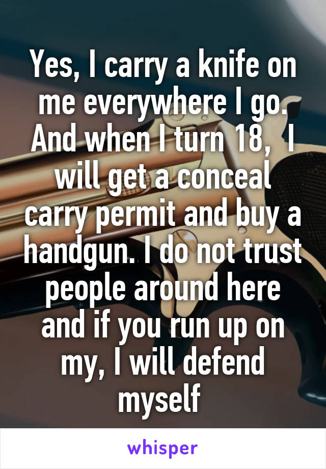 Yes, I carry a knife on me everywhere I go. And when I turn 18,  I will get a conceal carry permit and buy a handgun. I do not trust people around here and if you run up on my, I will defend myself 