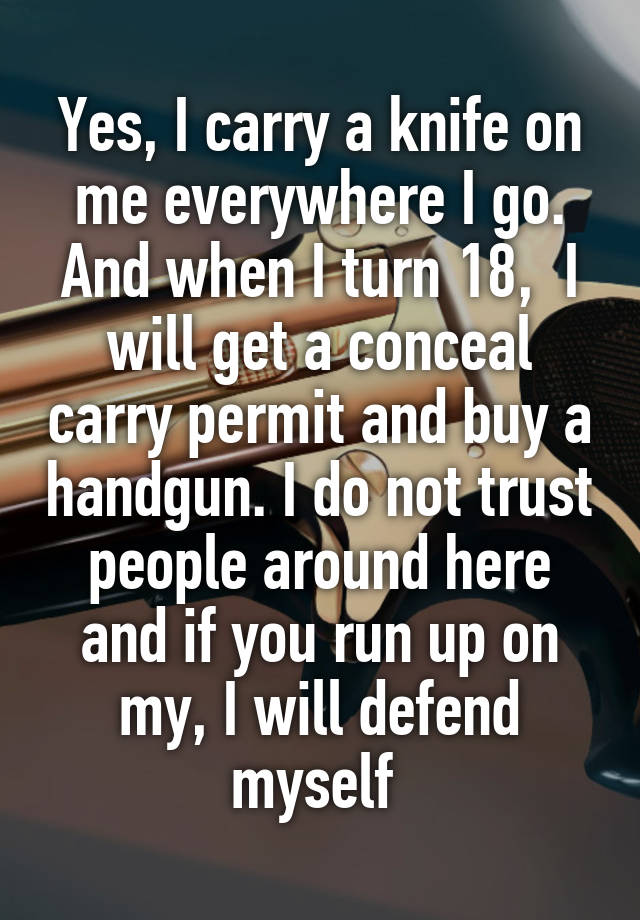 Yes, I carry a knife on me everywhere I go. And when I turn 18,  I will get a conceal carry permit and buy a handgun. I do not trust people around here and if you run up on my, I will defend myself 