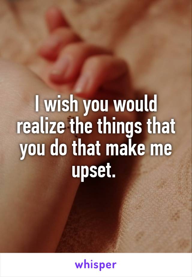 I wish you would realize the things that you do that make me upset. 