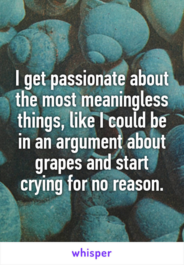 I get passionate about the most meaningless things, like I could be in an argument about grapes and start crying for no reason.