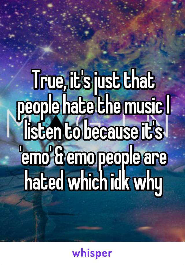 True, it's just that people hate the music I listen to because it's 'emo' & emo people are hated which idk why