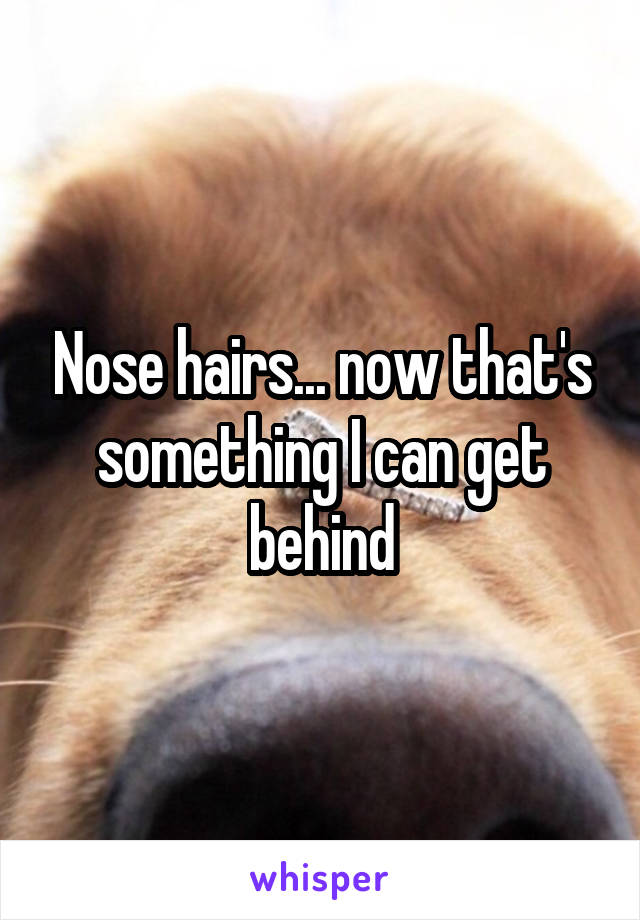 Nose hairs... now that's something I can get behind