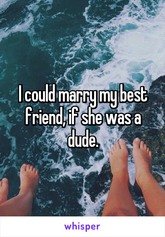 I could marry my best friend, if she was a dude.