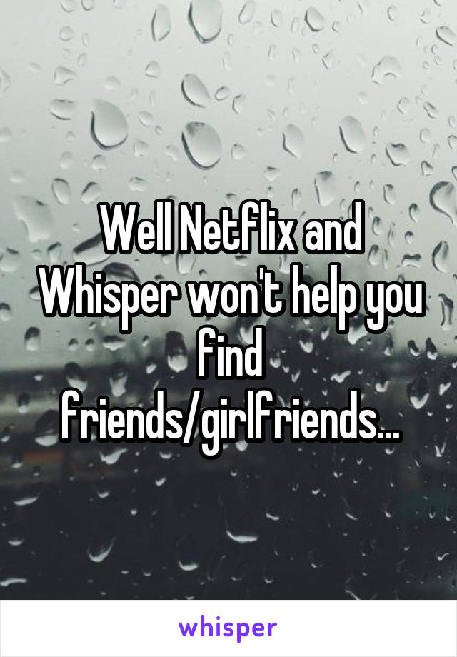 Well Netflix and Whisper won't help you find friends/girlfriends...