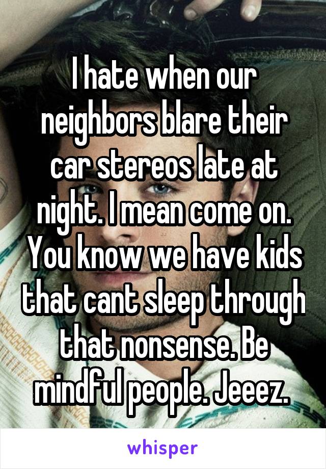 I hate when our neighbors blare their car stereos late at night. I mean come on. You know we have kids that cant sleep through that nonsense. Be mindful people. Jeeez. 