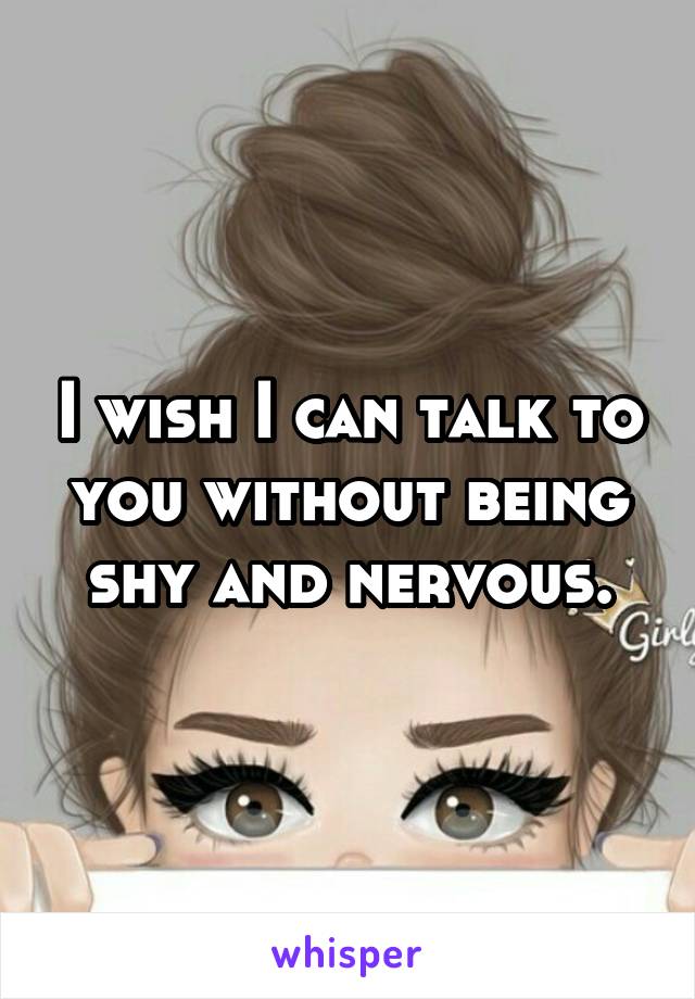 I wish I can talk to you without being shy and nervous.