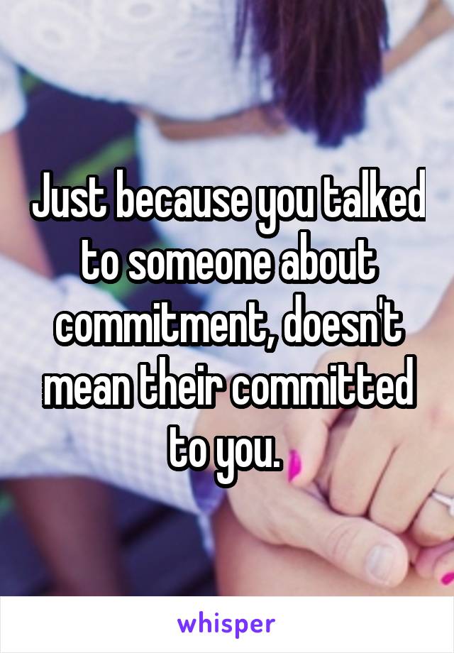 Just because you talked to someone about commitment, doesn't mean their committed to you. 