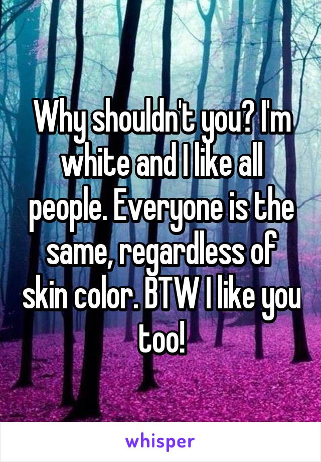 Why shouldn't you? I'm white and I like all people. Everyone is the same, regardless of skin color. BTW I like you too!