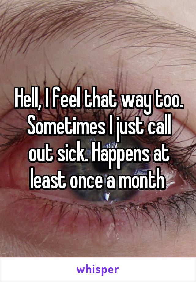 Hell, I feel that way too. Sometimes I just call out sick. Happens at least once a month 