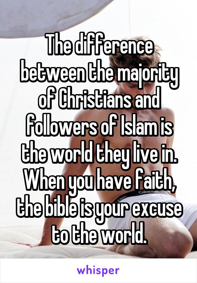 The difference between the majority of Christians and followers of Islam is the world they live in. When you have faith, the bible is your excuse to the world.