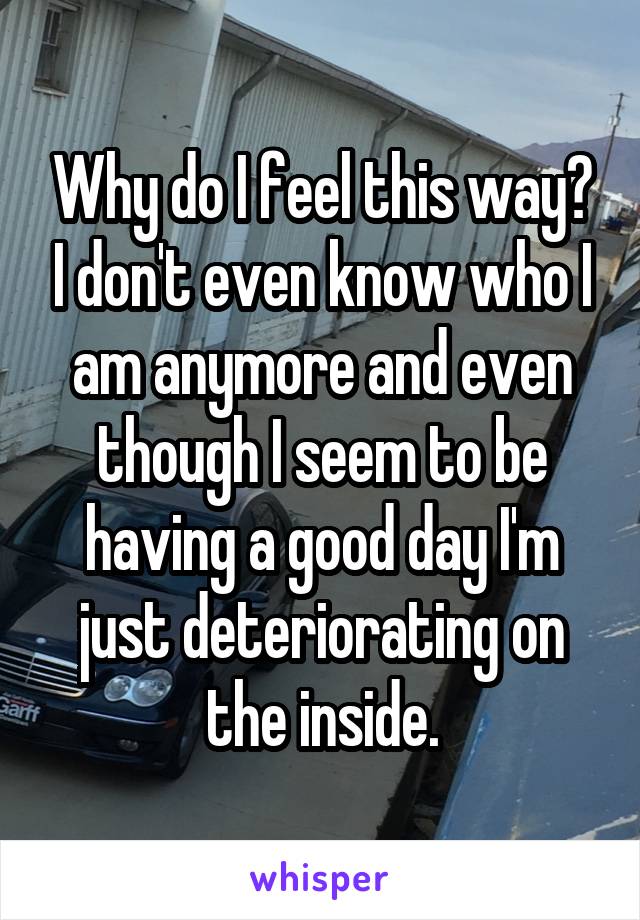 Why do I feel this way? I don't even know who I am anymore and even though I seem to be having a good day I'm just deteriorating on the inside.