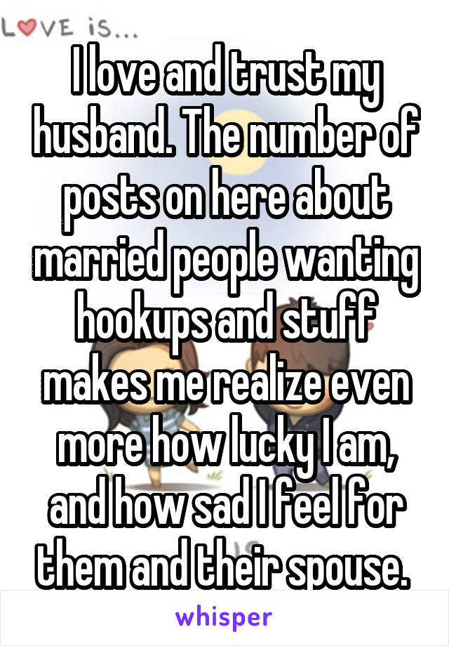 I love and trust my husband. The number of posts on here about married people wanting hookups and stuff makes me realize even more how lucky I am, and how sad I feel for them and their spouse. 