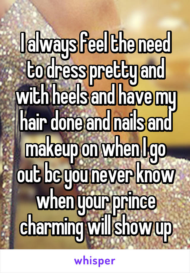 I always feel the need to dress pretty and with heels and have my hair done and nails and makeup on when I go out bc you never know when your prince charming will show up