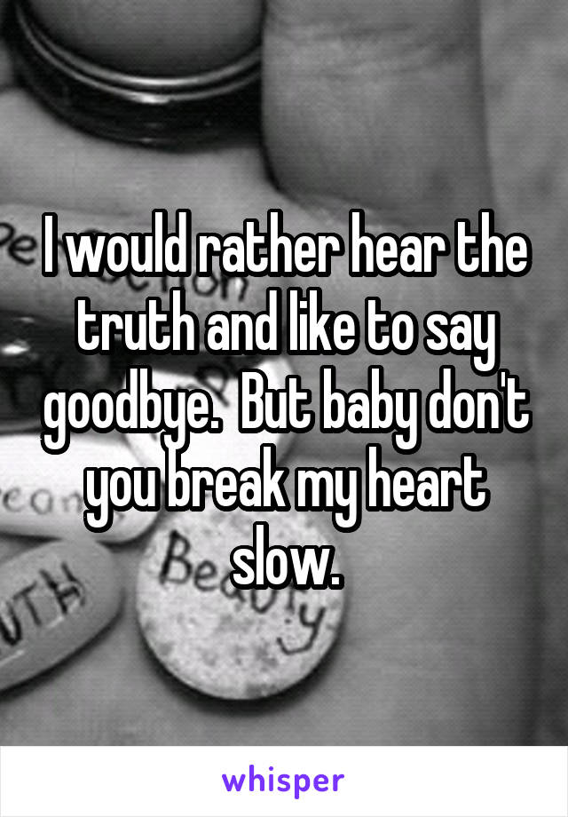 I would rather hear the truth and like to say goodbye.  But baby don't you break my heart slow.