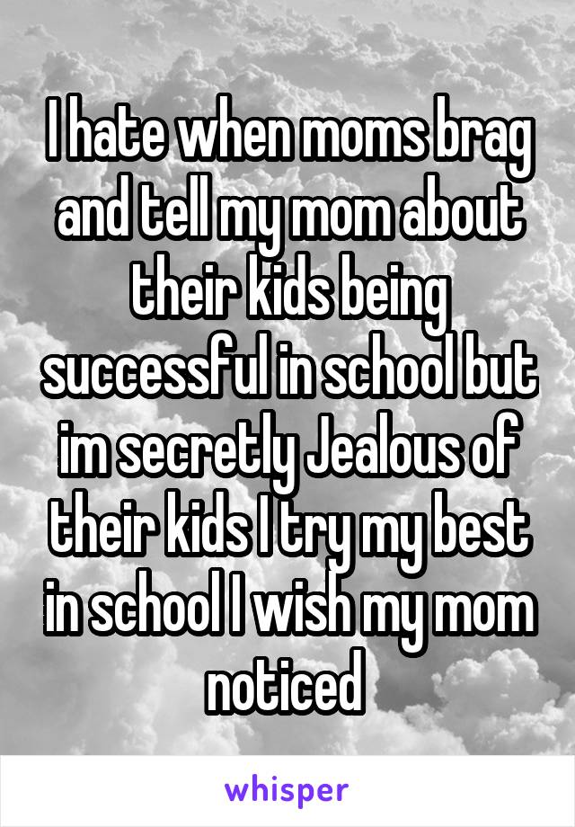 I hate when moms brag and tell my mom about their kids being successful in school but im secretly Jealous of their kids I try my best in school I wish my mom noticed 