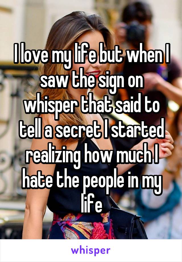 I love my life but when I saw the sign on whisper that said to tell a secret I started realizing how much I hate the people in my life