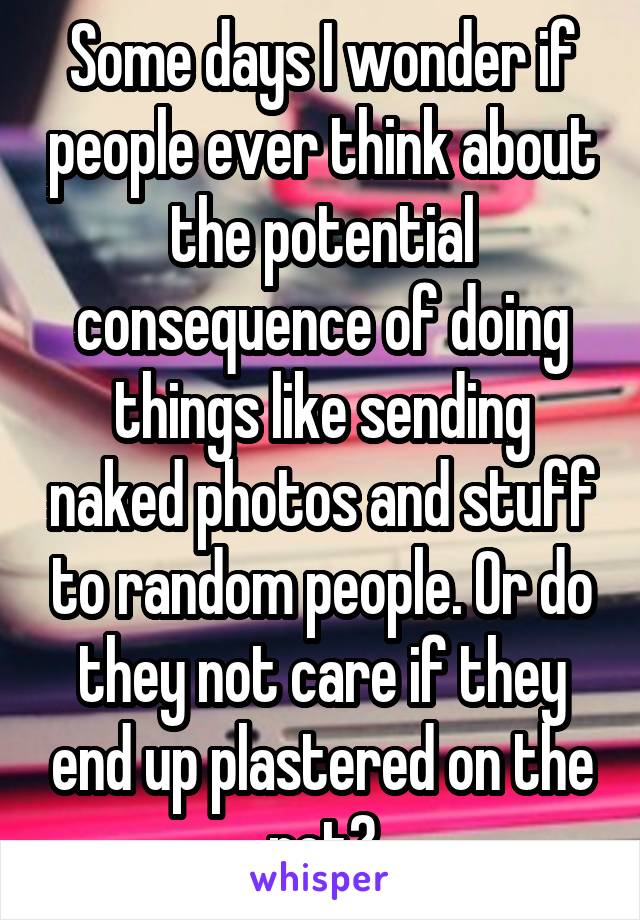 Some days I wonder if people ever think about the potential consequence of doing things like sending naked photos and stuff to random people. Or do they not care if they end up plastered on the net?