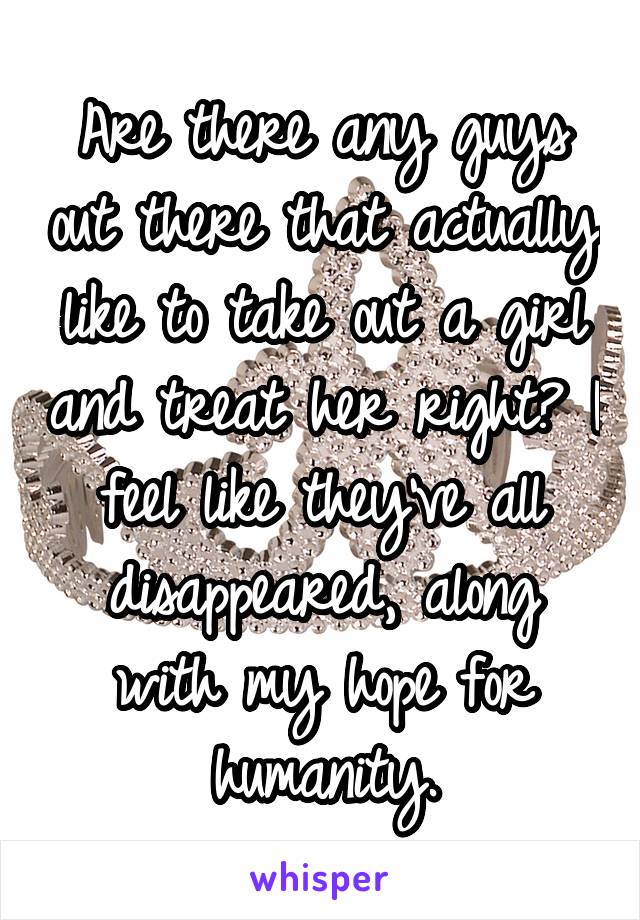 Are there any guys out there that actually like to take out a girl and treat her right? I feel like they've all disappeared, along with my hope for humanity.