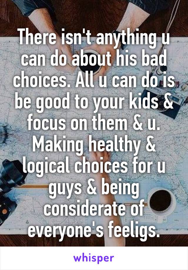 There isn't anything u can do about his bad choices. All u can do is be good to your kids & focus on them & u. Making healthy & logical choices for u guys & being considerate of everyone's feeligs.