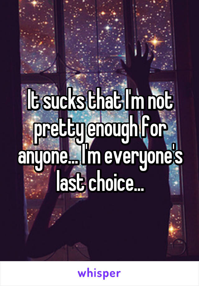 It sucks that I'm not pretty enough for anyone... I'm everyone's last choice...