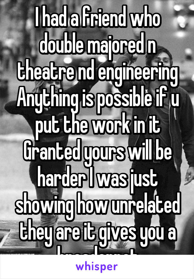 I had a friend who double majored n theatre nd engineering Anything is possible if u put the work in it Granted yours will be harder I was just showing how unrelated they are it gives you a broadernet