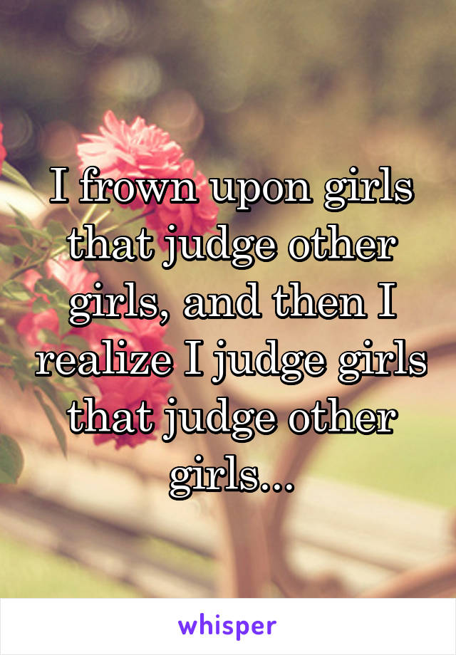 I frown upon girls that judge other girls, and then I realize I judge girls that judge other girls...