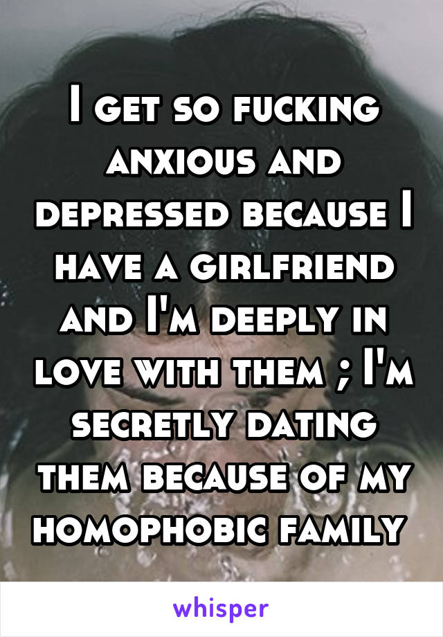 I get so fucking anxious and depressed because I have a girlfriend and I'm deeply in love with them ; I'm secretly dating them because of my homophobic family 