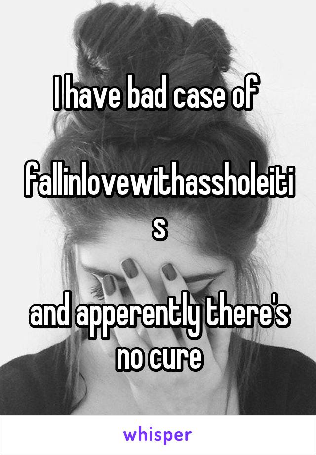 I have bad case of 

fallinlovewithassholeitis

and apperently there's no cure