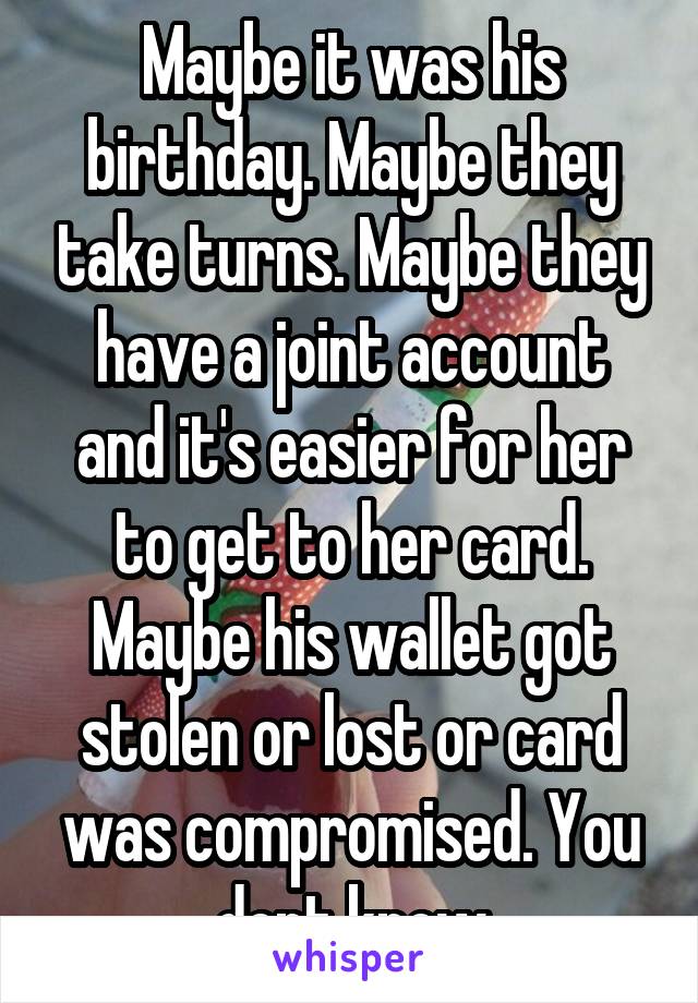 Maybe it was his birthday. Maybe they take turns. Maybe they have a joint account and it's easier for her to get to her card. Maybe his wallet got stolen or lost or card was compromised. You dont know