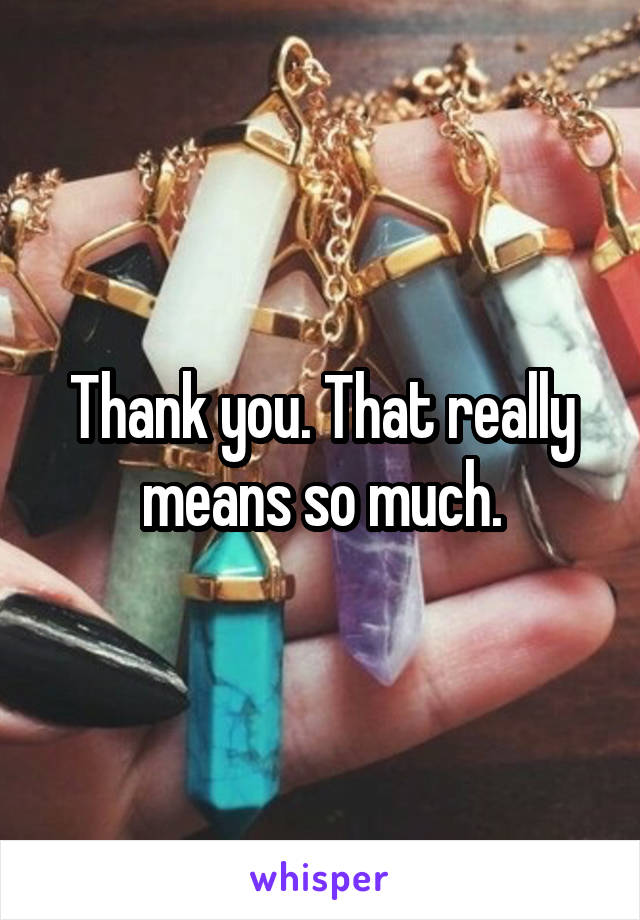 Thank you. That really means so much.