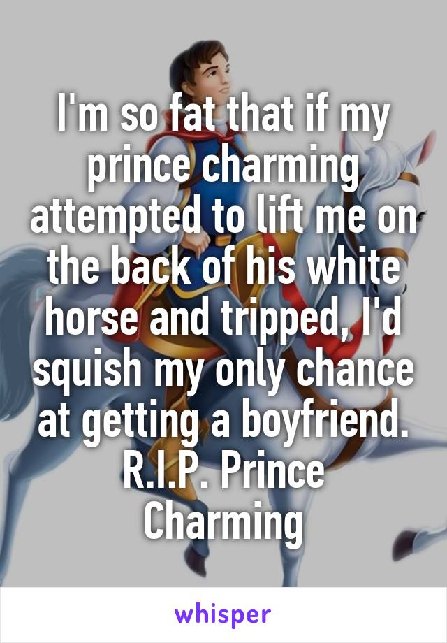 I'm so fat that if my prince charming attempted to lift me on the back of his white horse and tripped, I'd squish my only chance at getting a boyfriend.
R.I.P. Prince Charming