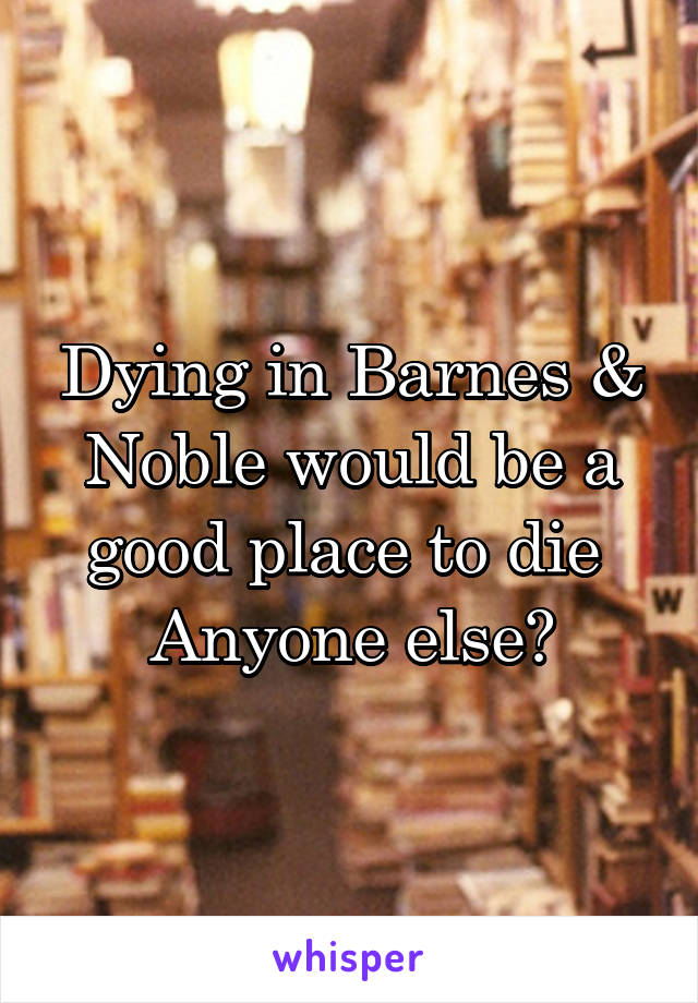 Dying in Barnes & Noble would be a good place to die 
Anyone else?